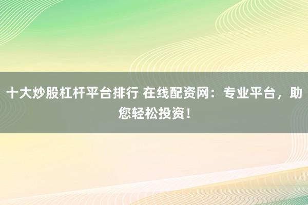 十大炒股杠杆平台排行 在线配资网：专业平台，助您轻松投资！