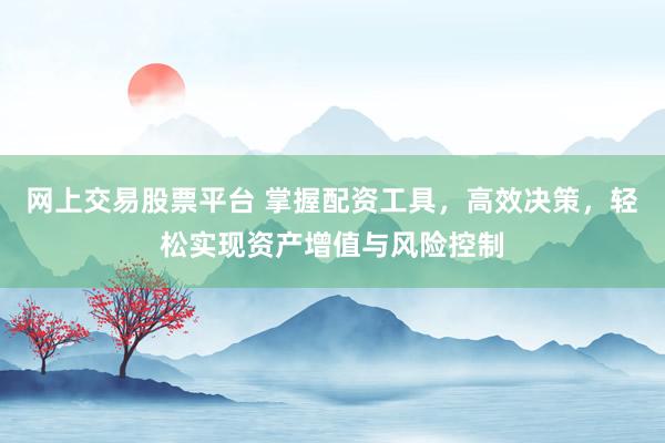 网上交易股票平台 掌握配资工具，高效决策，轻松实现资产增值与风险控制