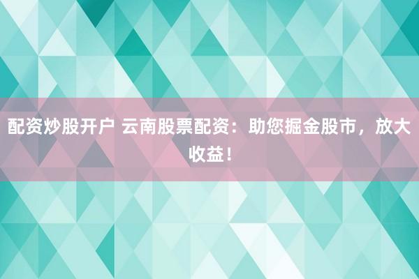配资炒股开户 云南股票配资：助您掘金股市，放大收益！