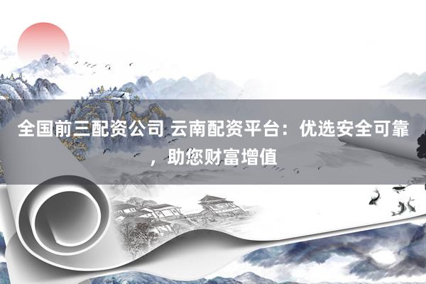 全国前三配资公司 云南配资平台：优选安全可靠，助您财富增值