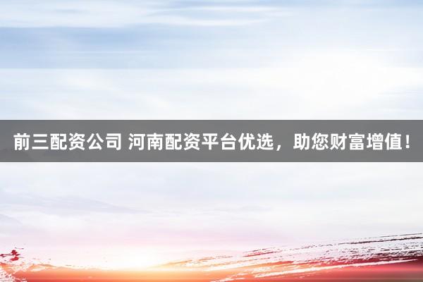 前三配资公司 河南配资平台优选，助您财富增值！
