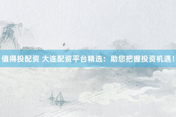 值得投配资 大连配资平台精选：助您把握投资机遇！