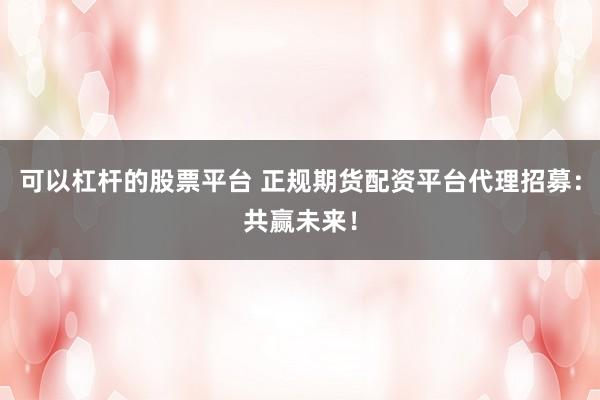 可以杠杆的股票平台 正规期货配资平台代理招募：共赢未来！