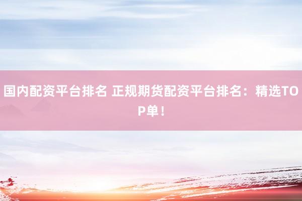 国内配资平台排名 正规期货配资平台排名：精选TOP单！