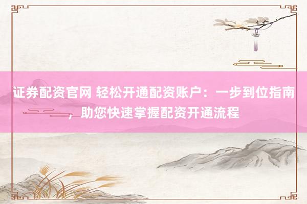 证券配资官网 轻松开通配资账户：一步到位指南，助您快速掌握配资开通流程