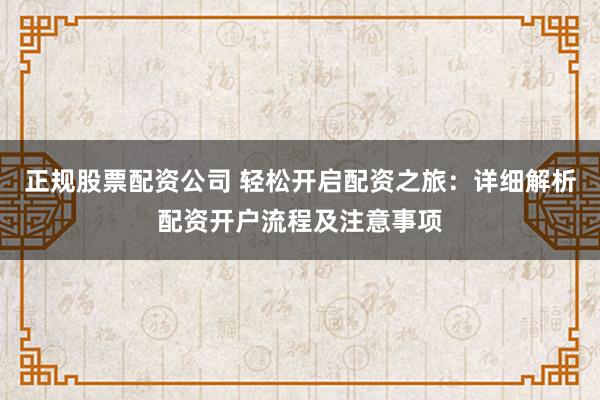 正规股票配资公司 轻松开启配资之旅：详细解析配资开户流程及注意事项