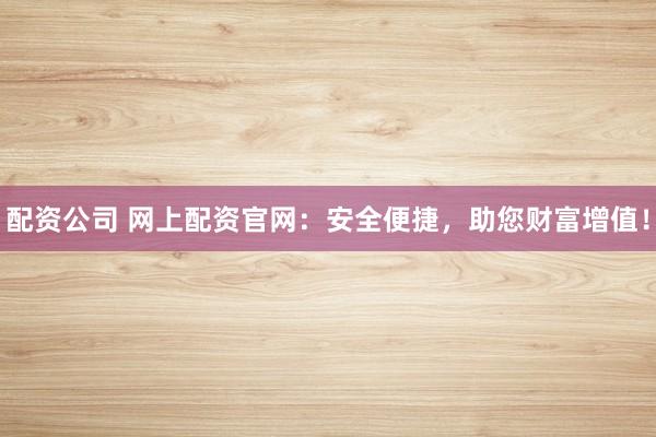 配资公司 网上配资官网：安全便捷，助您财富增值！