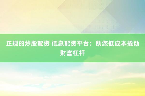 正规的炒股配资 低息配资平台：助您低成本撬动财富杠杆