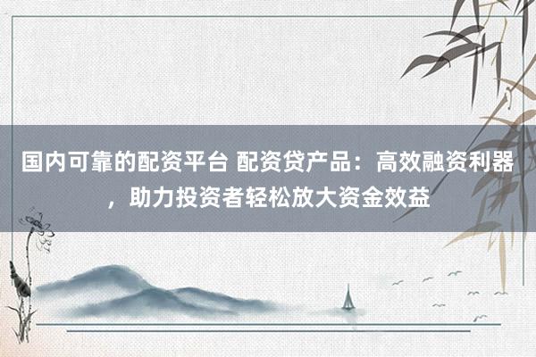 国内可靠的配资平台 配资贷产品：高效融资利器，助力投资者轻松放大资金效益