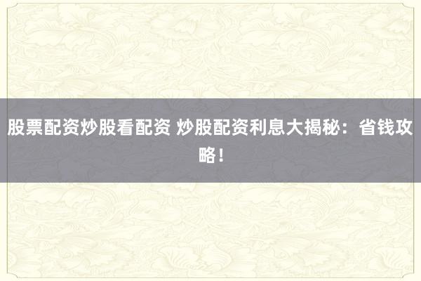 股票配资炒股看配资 炒股配资利息大揭秘：省钱攻略！