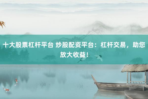 十大股票杠杆平台 炒股配资平台：杠杆交易，助您放大收益！