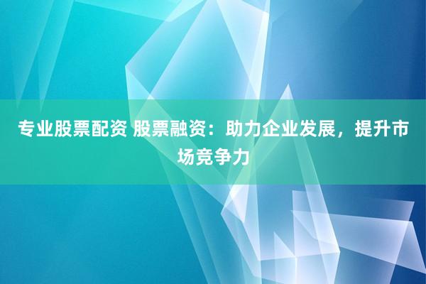 专业股票配资 股票融资：助力企业发展，提升市场竞争力
