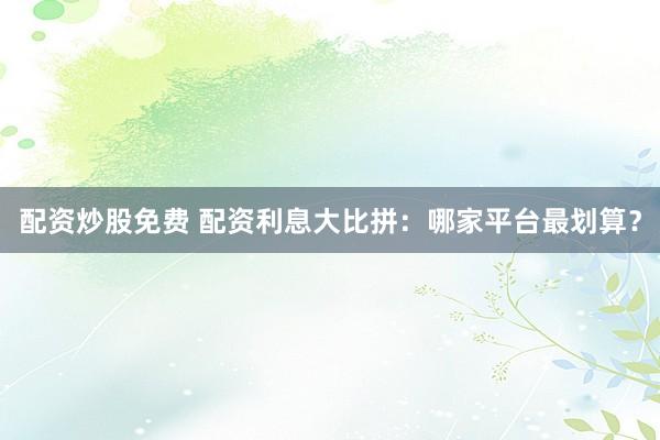 配资炒股免费 配资利息大比拼：哪家平台最划算？