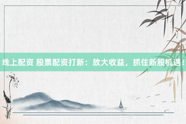 线上配资 股票配资打新：放大收益，抓住新股机遇！