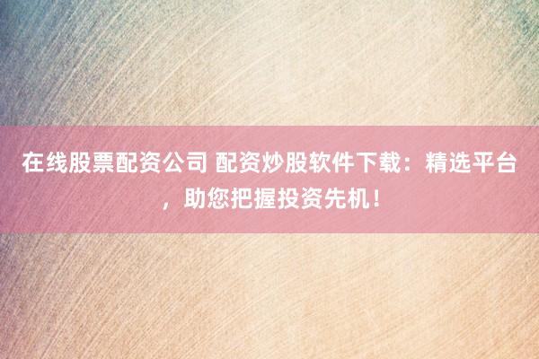 在线股票配资公司 配资炒股软件下载：精选平台，助您把握投资先机！