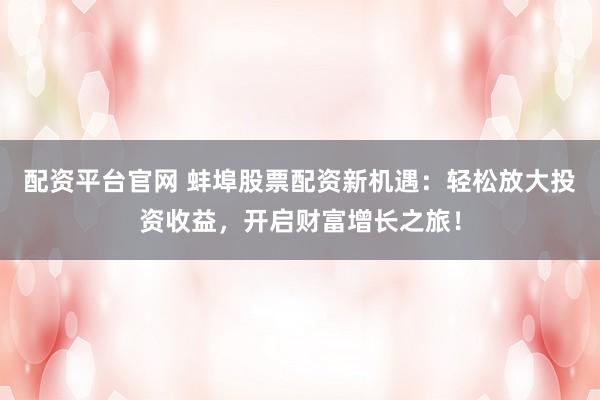 配资平台官网 蚌埠股票配资新机遇：轻松放大投资收益，开启财富增长之旅！