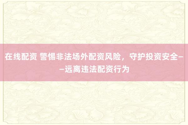 在线配资 警惕非法场外配资风险，守护投资安全——远离违法配资行为