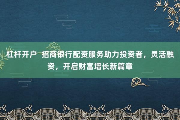 杠杆开户  招商银行配资服务助力投资者，灵活融资，开启财富增长新篇章