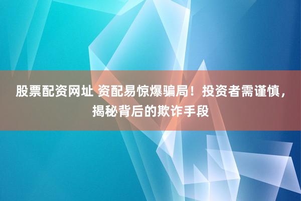 股票配资网址 资配易惊爆骗局！投资者需谨慎，揭秘背后的欺诈手段