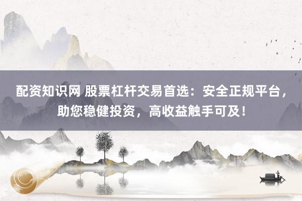 配资知识网 股票杠杆交易首选：安全正规平台，助您稳健投资，高收益触手可及！