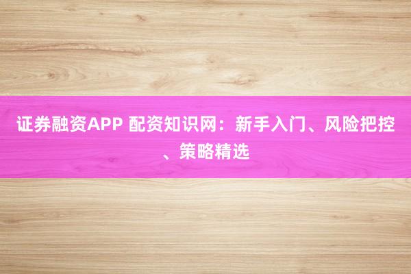 证券融资APP 配资知识网：新手入门、风险把控、策略精选