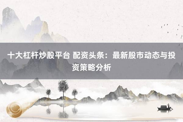 十大杠杆炒股平台 配资头条：最新股市动态与投资策略分析