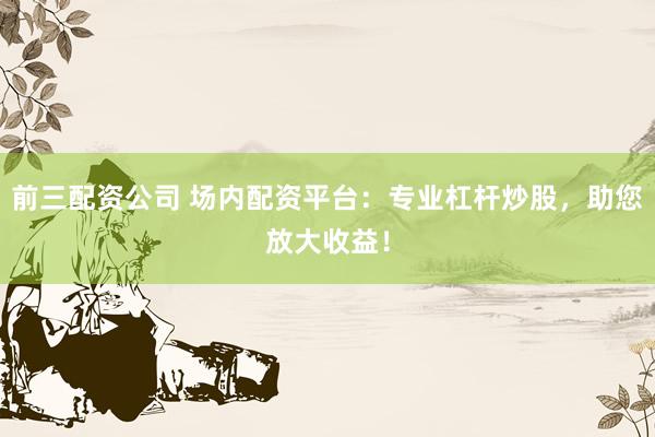 前三配资公司 场内配资平台：专业杠杆炒股，助您放大收益！