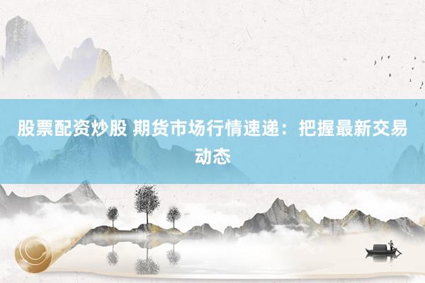股票配资炒股 期货市场行情速递：把握最新交易动态