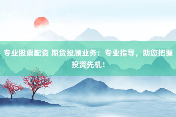 专业股票配资 期货投顾业务：专业指导，助您把握投资先机！