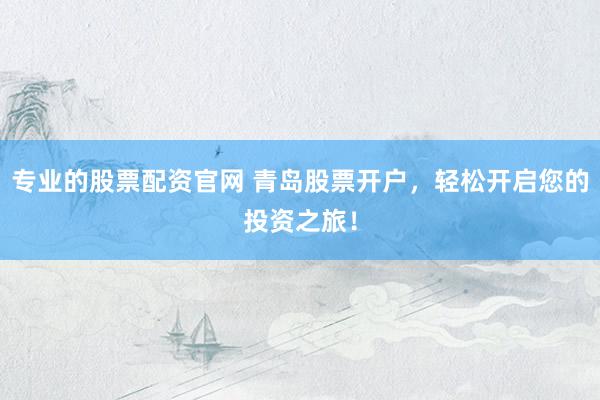 专业的股票配资官网 青岛股票开户，轻松开启您的投资之旅！