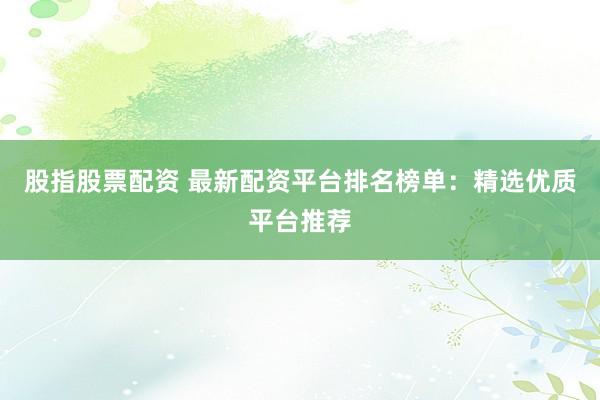 股指股票配资 最新配资平台排名榜单：精选优质平台推荐
