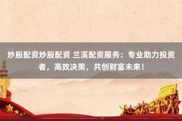 炒股配资炒股配资 兰溪配资服务：专业助力投资者，高效决策，共创财富未来！
