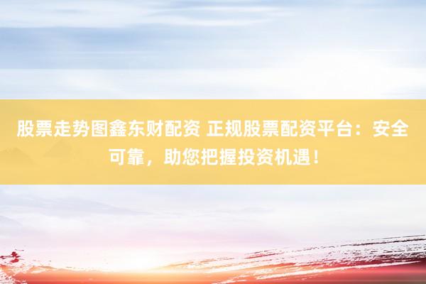 股票走势图鑫东财配资 正规股票配资平台：安全可靠，助您把握投资机遇！