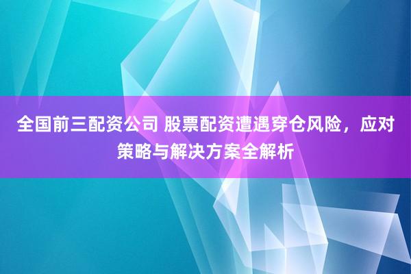 全国前三配资公司 股票配资遭遇穿仓风险，应对策略与解决方案全解析
