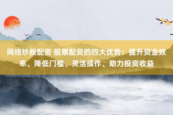 网络炒股配资 股票配资的四大优势：提升资金效率、降低门槛、灵活操作、助力投资收益