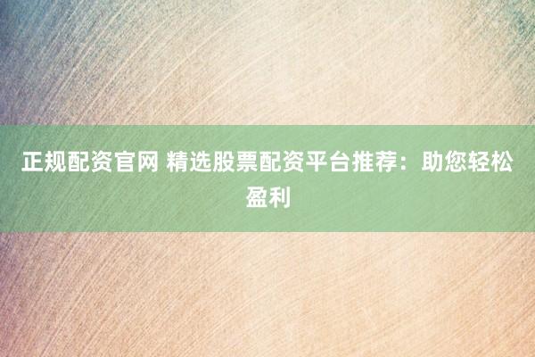 正规配资官网 精选股票配资平台推荐：助您轻松盈利