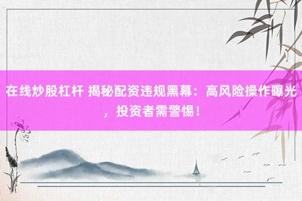 在线炒股杠杆 揭秘配资违规黑幕：高风险操作曝光，投资者需警惕！