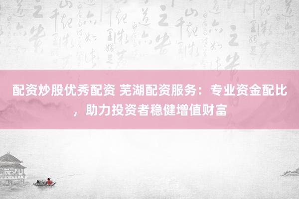 配资炒股优秀配资 芜湖配资服务：专业资金配比，助力投资者稳健增值财富