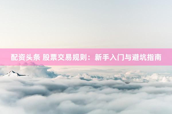 配资头条 股票交易规则：新手入门与避坑指南