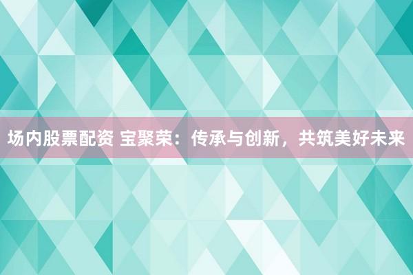 场内股票配资 宝聚荣：传承与创新，共筑美好未来