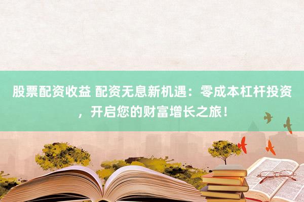 股票配资收益 配资无息新机遇：零成本杠杆投资，开启您的财富增长之旅！