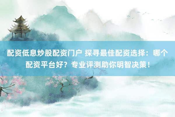 配资低息炒股配资门户 探寻最佳配资选择：哪个配资平台好？专业评测助你明智决策！