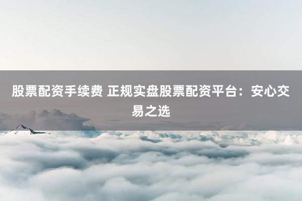 股票配资手续费 正规实盘股票配资平台:安心交易之选