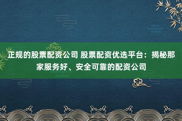 正规的股票配资公司 股票配资优选平台:揭秘那家服务好、安全可靠的配资公司