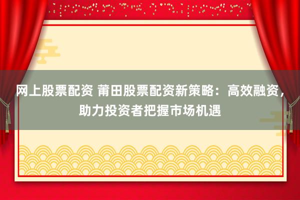 网上股票配资 莆田股票配资新策略:高效融资,助力投资者把握市场机遇