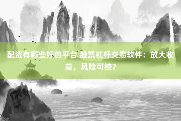 配资有哪些好的平台 股票杠杆交易软件：放大收益，风险可控？