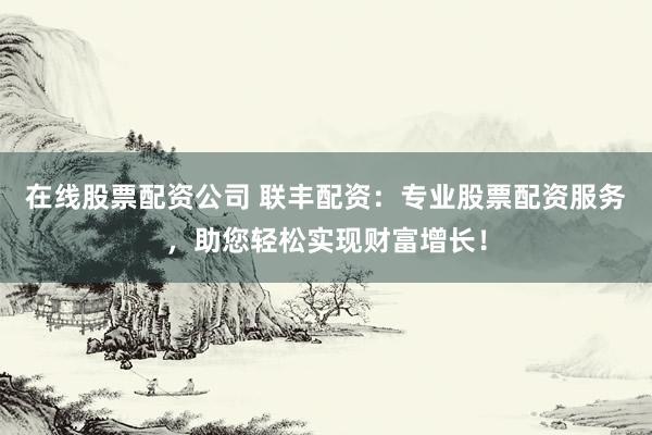 在线股票配资公司 联丰配资：专业股票配资服务，助您轻松实现财富增长！
