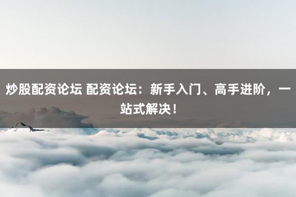 炒股配资论坛 配资论坛：新手入门、高手进阶，一站式解决！