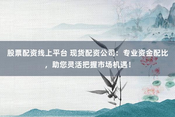 股票配资线上平台 现货配资公司：专业资金配比，助您灵活把握市场机遇！