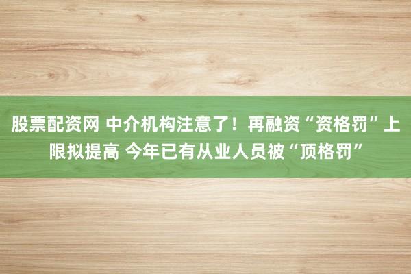股票配资网 中介机构注意了!再融资“资格罚”上限拟提高 今年已有从业人员被“顶格罚”
